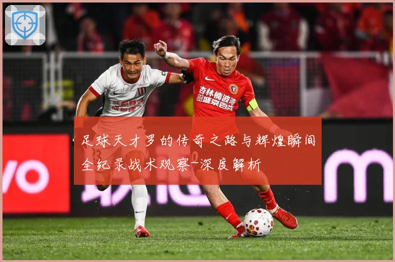 足球天才罗的传奇之路与辉煌瞬间全纪录战术观察-深度解析