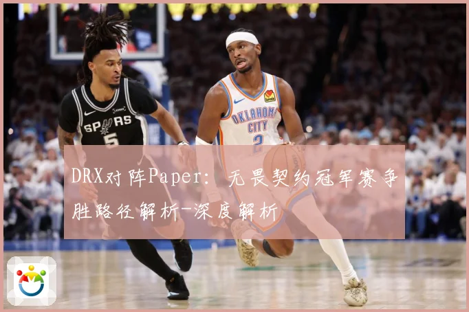 DRX对阵Paper：无畏契约冠军赛争胜路径解析-深度解析