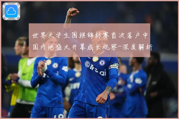 世界大学生围棋锦标赛首次落户中国内地盛大开幕成长观察-深度解析