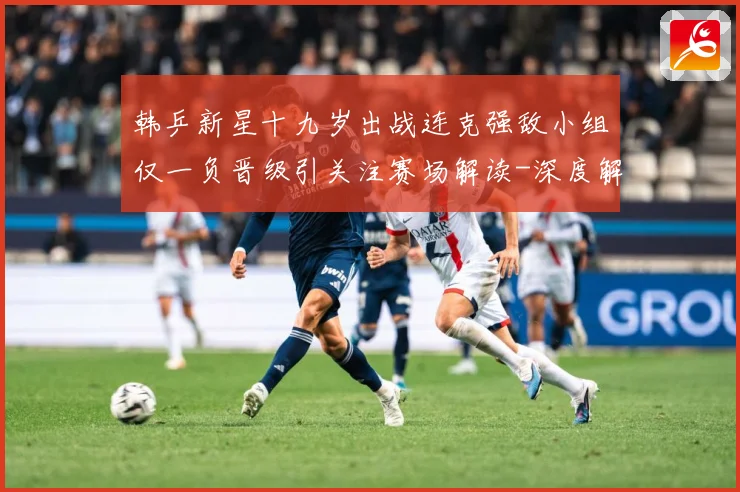 韩乒新星十九岁出战连克强敌小组仅一负晋级引关注赛场解读-深度解析