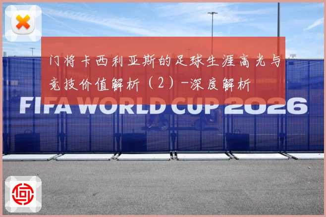 门将卡西利亚斯的足球生涯高光与竞技价值解析（2）-深度解析