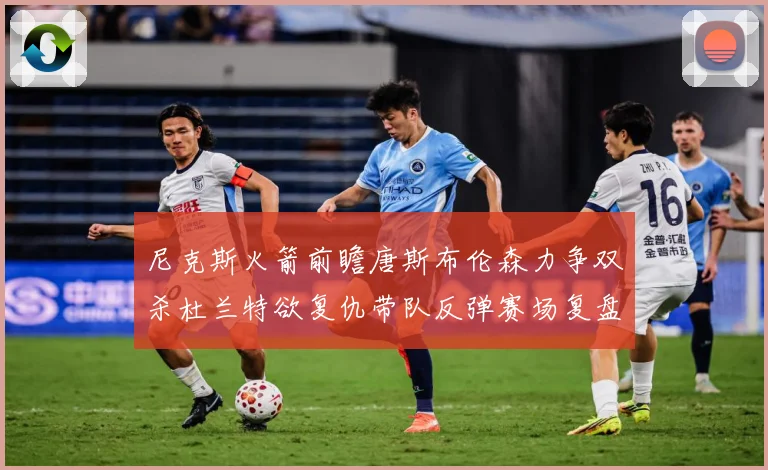 尼克斯火箭前瞻唐斯布伦森力争双杀杜兰特欲复仇带队反弹赛场复盘-深度解析