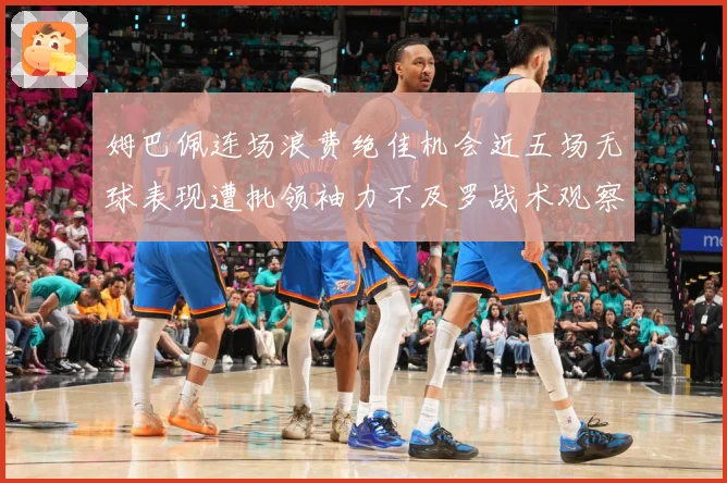 姆巴佩连场浪费绝佳机会近五场无球表现遭批领袖力不及罗战术观察-深度解析