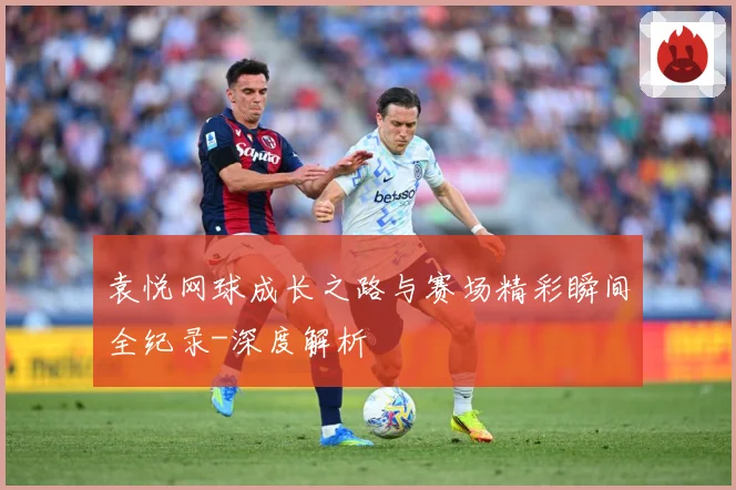 袁悦网球成长之路与赛场精彩瞬间全纪录-深度解析