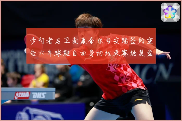 步行者后卫麦康奈尔与安踏签约宣告六年球鞋自由身的结束赛场复盘-深度解析