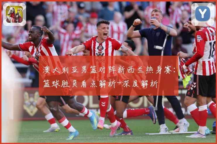 澳大利亚男篮对阵新西兰热身赛：篮球胜负看点解析-深度解析