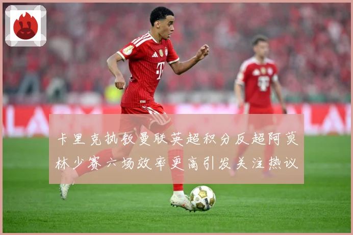 卡里克执教曼联英超积分反超阿莫林少赛六场效率更高引发关注热议数据研判-深度解析
