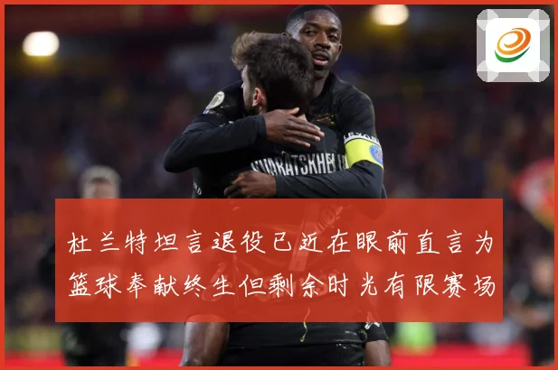 杜兰特坦言退役已近在眼前直言为篮球奉献终生但剩余时光有限赛场复盘-深度解析