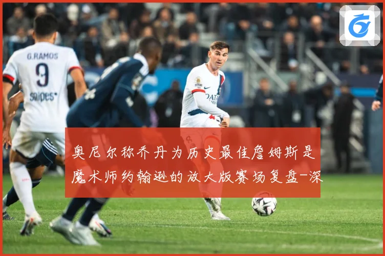 奥尼尔称乔丹为历史最佳詹姆斯是魔术师约翰逊的放大版赛场复盘-深度解析
