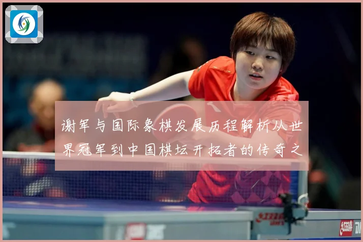 谢军与国际象棋发展历程解析从世界冠军到中国棋坛开拓者的传奇之路-深度解析