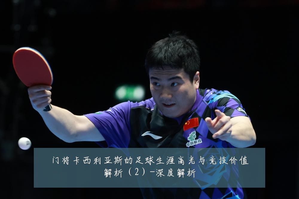 门将卡西利亚斯的足球生涯高光与竞技价值解析（2）-深度解析