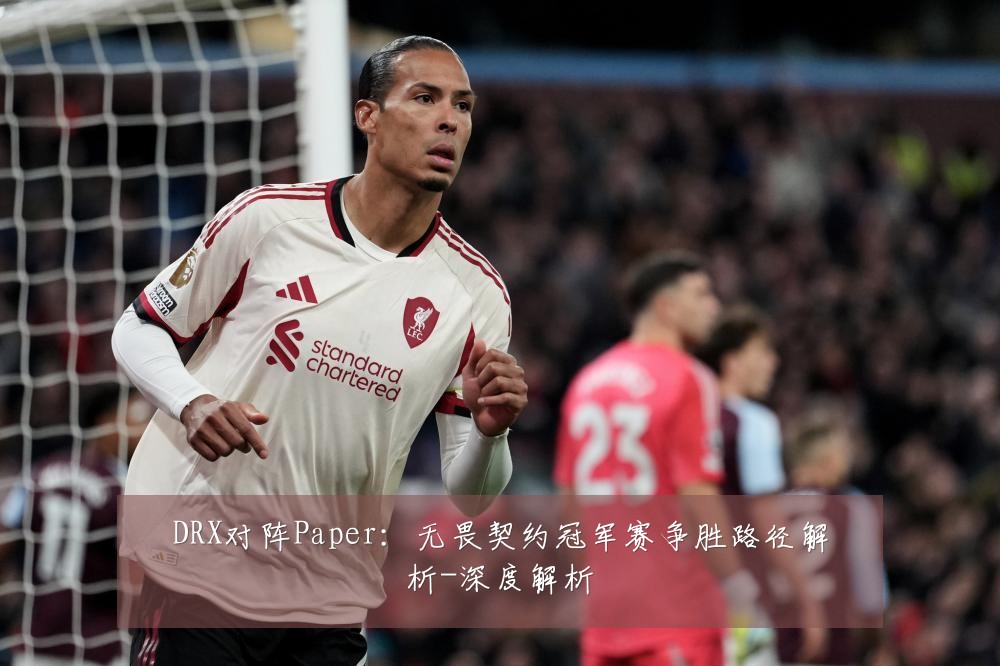 DRX对阵Paper:无畏契约冠军赛争胜路径解析-深度解析