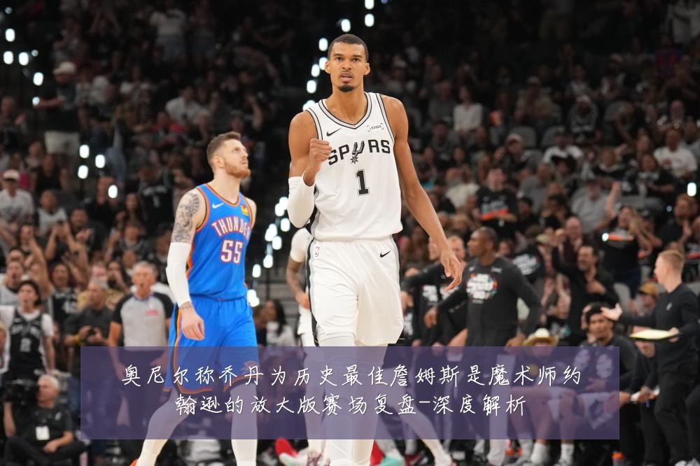 奥尼尔称乔丹为历史最佳詹姆斯是魔术师约翰逊的放大版赛场复盘-深度解析