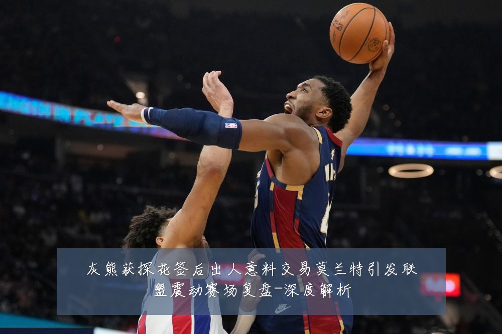 灰熊获探花签后出人意料交易莫兰特引发联盟震动赛场复盘-深度解析